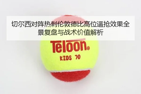 切尔西对阵热刺伦敦德比高位逼抢效果全景复盘与战术价值解析