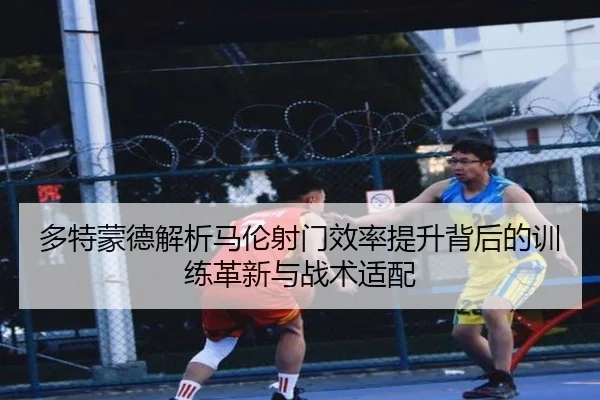 多特蒙德解析马伦射门效率提升背后的训练革新与战术适配