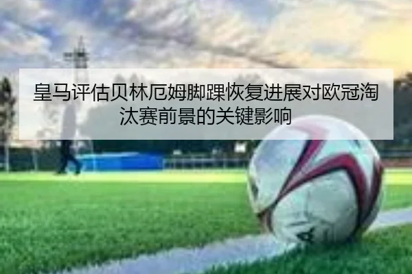 皇马评估贝林厄姆脚踝恢复进展对欧冠淘汰赛前景的关键影响